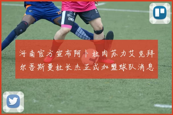 河南官方宣布阿卜杜肉苏力艾克拜尔吾斯曼杜长杰正式加盟球队消息