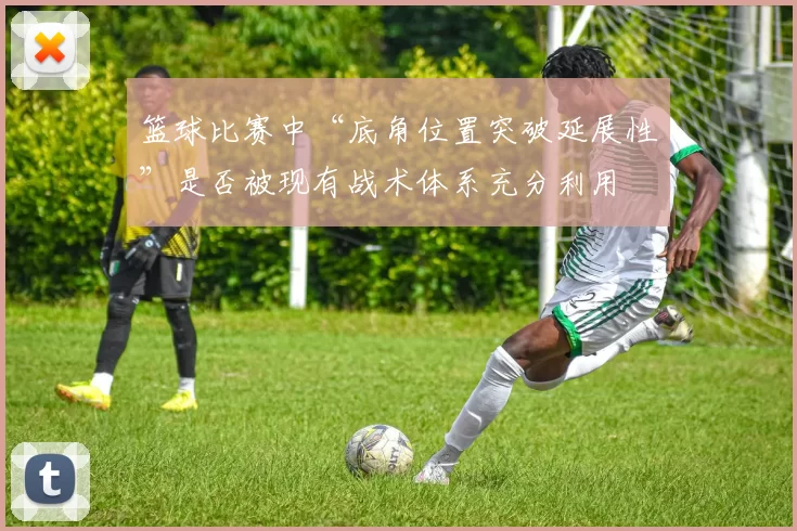 篮球比赛中“底角位置突破延展性”是否被现有战术体系充分利用