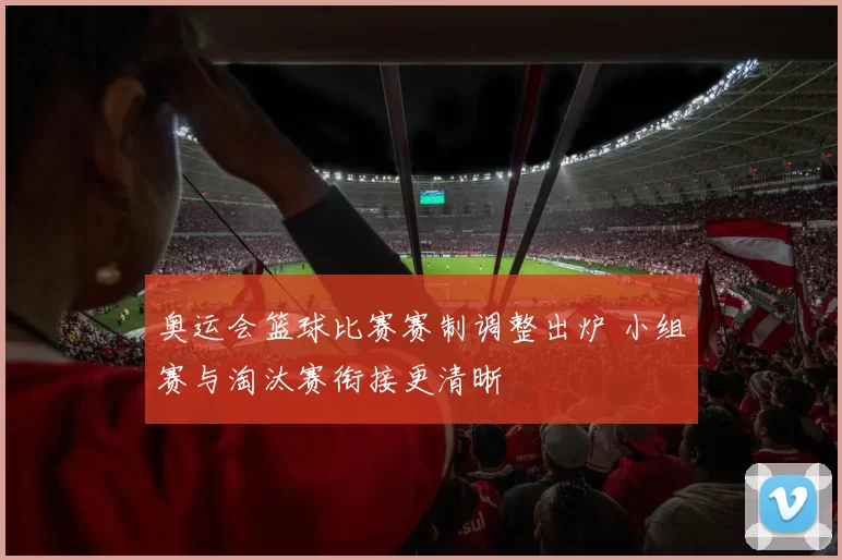 奥运会篮球比赛赛制调整出炉 小组赛与淘汰赛衔接更清晰