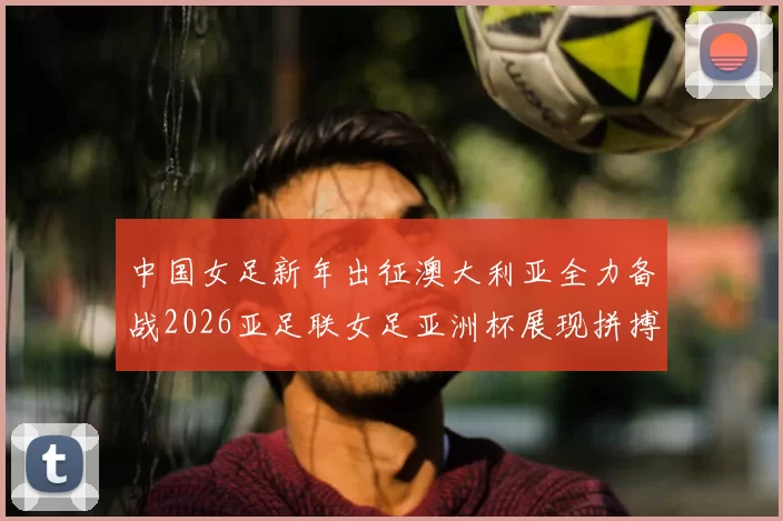 中国女足新年出征澳大利亚全力备战2026亚足联女足亚洲杯展现拼搏精神
