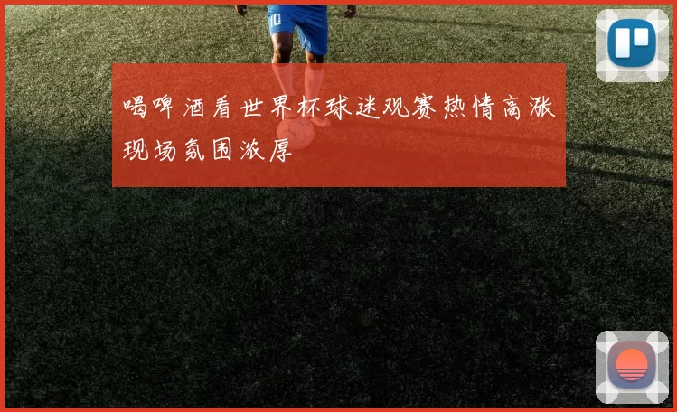 喝啤酒看世界杯球迷观赛热情高涨现场氛围浓厚