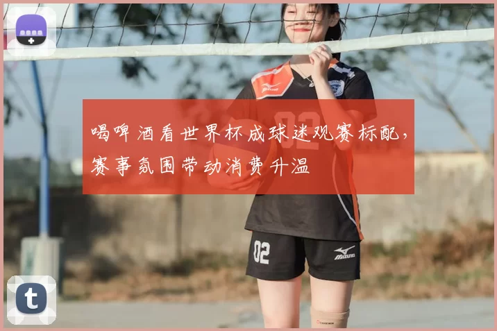 喝啤酒看世界杯成球迷观赛标配,赛事氛围带动消费升温