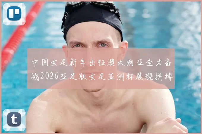 中国女足新年出征澳大利亚全力备战2026亚足联女足亚洲杯展现拼搏精神