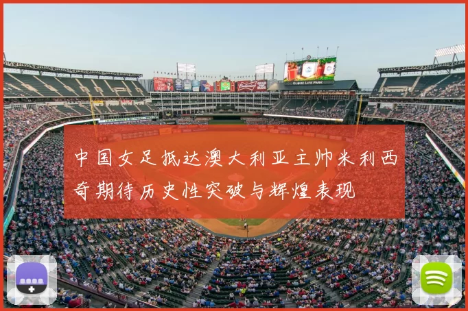 中国女足抵达澳大利亚主帅米利西奇期待历史性突破与辉煌表现