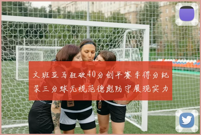文班亚马狂砍40分创平赛季得分纪录三分球无视范德彪防守展现实力