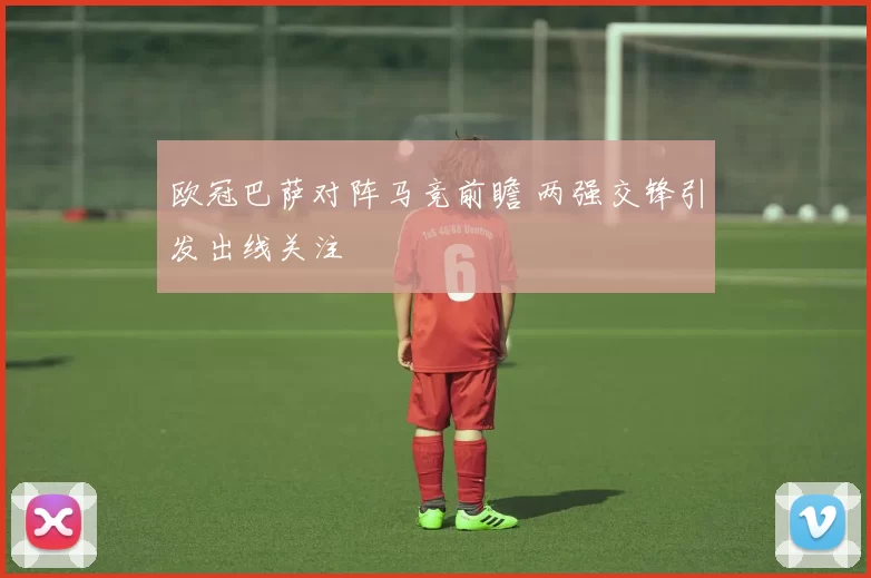 欧冠巴萨对阵马竞前瞻 两强交锋引发出线关注