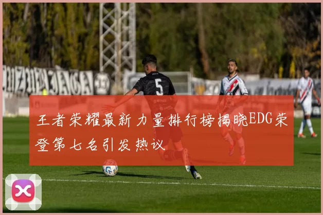 王者荣耀最新力量排行榜揭晓EDG荣登第七名引发热议