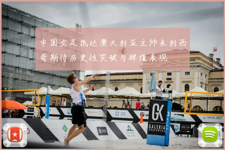 中国女足抵达澳大利亚主帅米利西奇期待历史性突破与辉煌表现