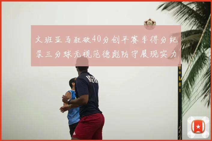 文班亚马狂砍40分创平赛季得分纪录三分球无视范德彪防守展现实力