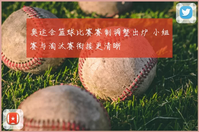 奥运会篮球比赛赛制调整出炉 小组赛与淘汰赛衔接更清晰