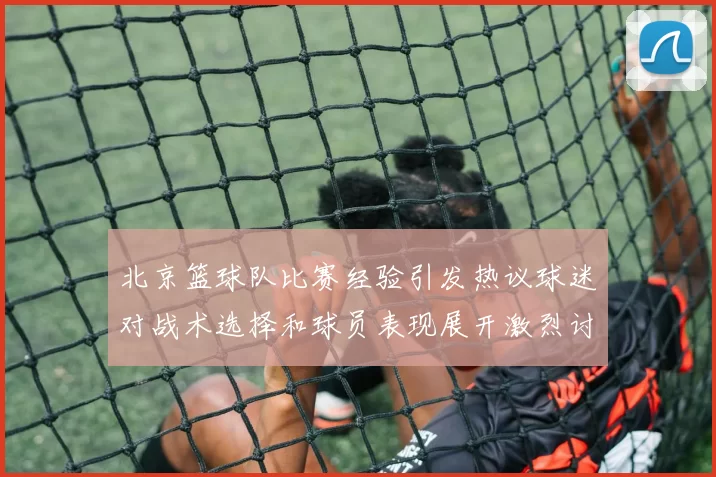 北京篮球队比赛经验引发热议球迷对战术选择和球员表现展开激烈讨论