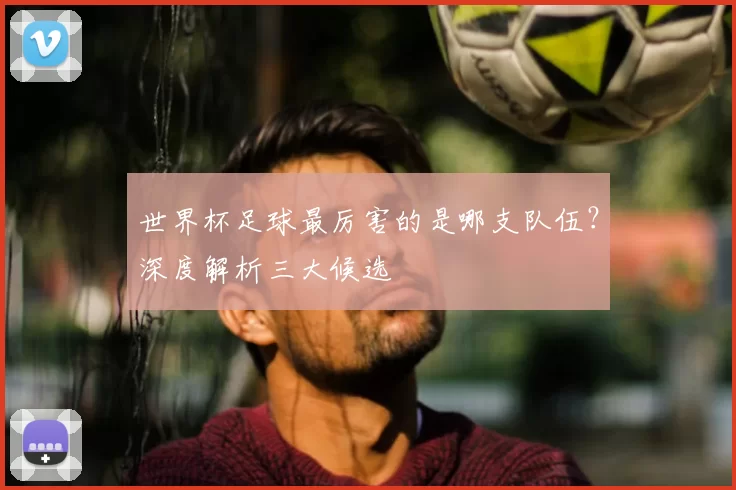 世界杯足球最厉害的是哪支队伍?深度解析三大候选