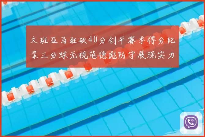 文班亚马狂砍40分创平赛季得分纪录三分球无视范德彪防守展现实力