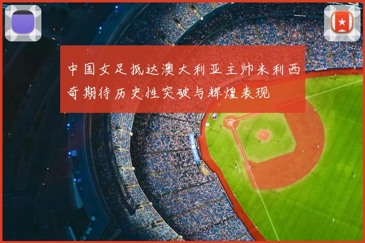 中国女足抵达澳大利亚主帅米利西奇期待历史性突破与辉煌表现