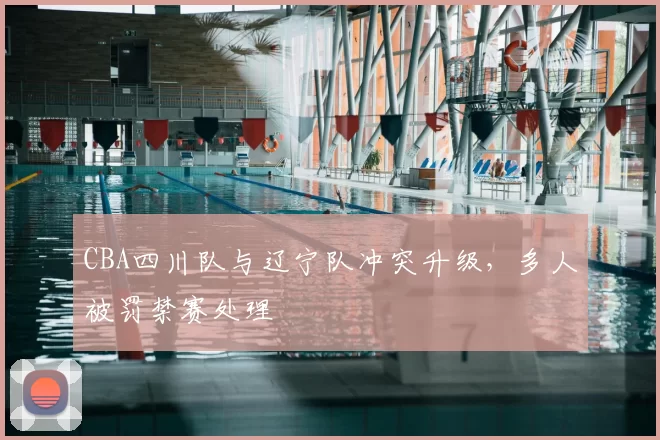 CBA四川队与辽宁队冲突升级,多人被罚禁赛处理