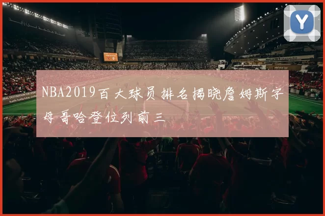 NBA2019百大球员排名揭晓詹姆斯字母哥哈登位列前三