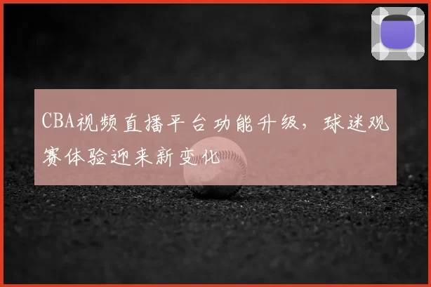 CBA视频直播平台功能升级，球迷观赛体验迎来新变化