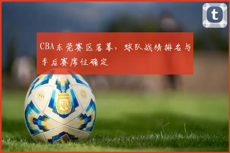 CBA东莞赛区落幕，球队战绩排名与季后赛席位确定