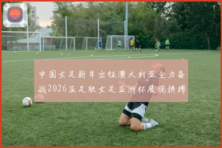 中国女足新年出征澳大利亚全力备战2026亚足联女足亚洲杯展现拼搏精神