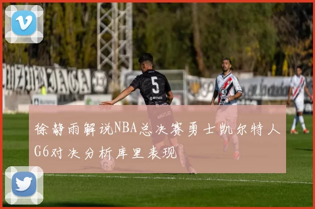 徐静雨解说NBA总决赛勇士凯尔特人G6对决分析库里表现